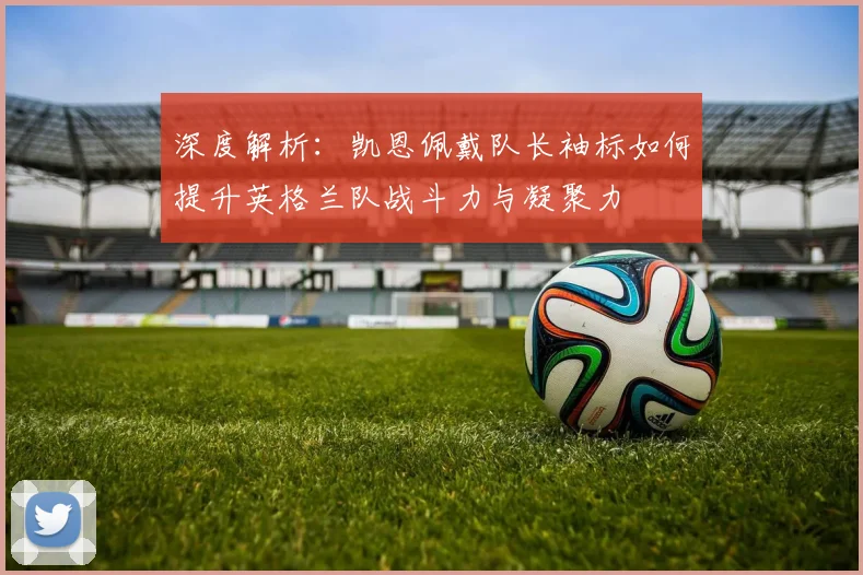 深度解析:凯恩佩戴队长袖标如何提升英格兰队战斗力与凝聚力