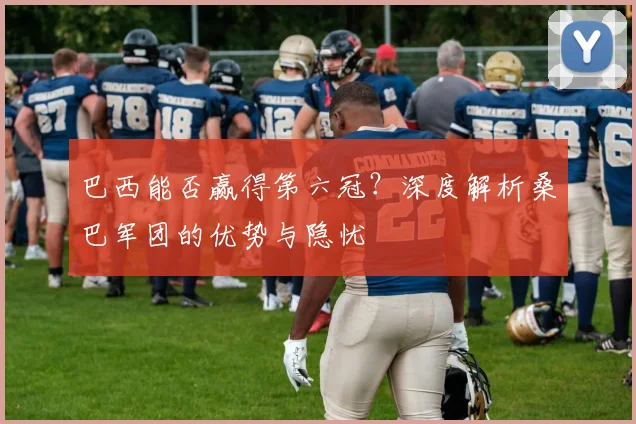 巴西能否赢得第六冠？深度解析桑巴军团的优势与隐忧
