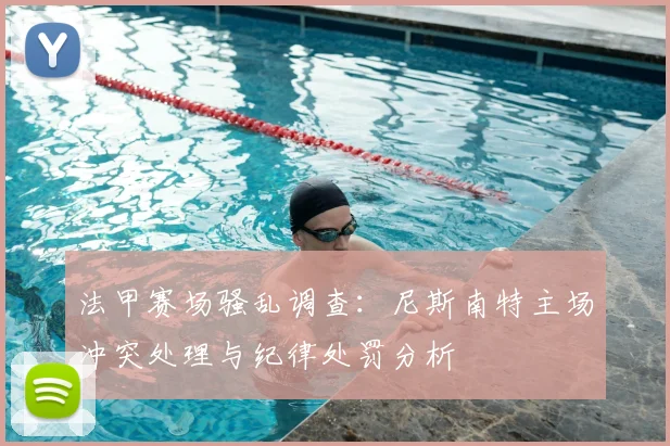 法甲赛场骚乱调查：尼斯南特主场冲突处理与纪律处罚分析