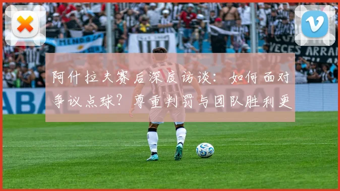 阿什拉夫赛后深度访谈：如何面对争议点球？尊重判罚与团队胜利更重要