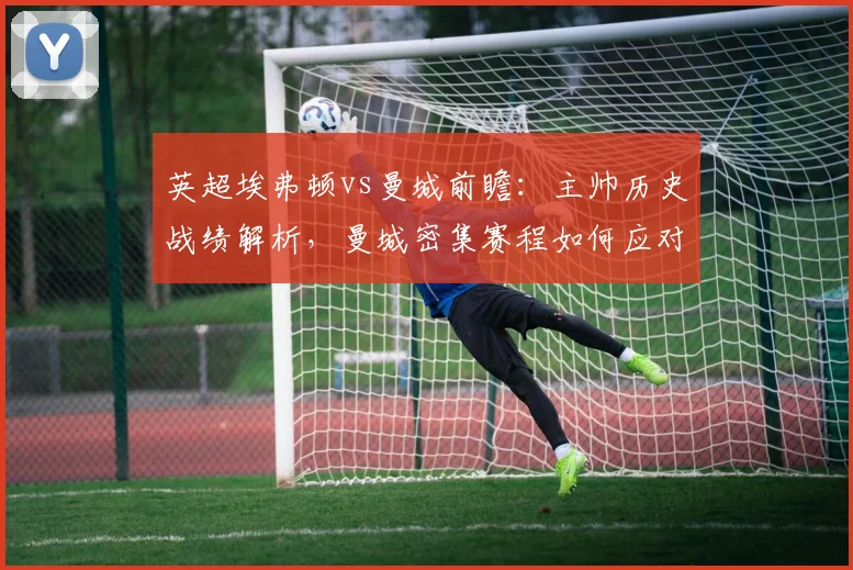 英超埃弗顿vs曼城前瞻:主帅历史战绩解析,曼城密集赛程如何应对冲刺