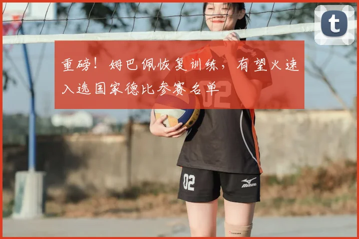 重磅！姆巴佩恢复训练，有望火速入选国家德比参赛名单