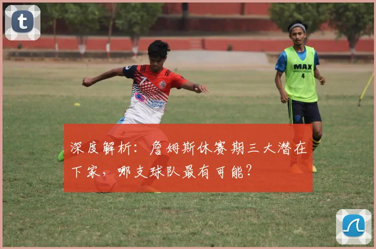 深度解析：詹姆斯休赛期三大潜在下家，哪支球队最有可能？
